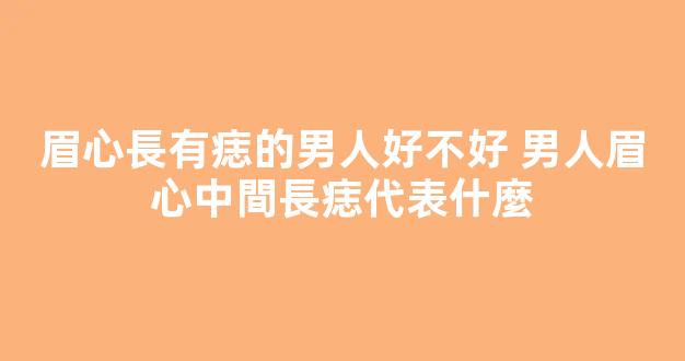 眉心長有痣的男人好不好 男人眉心中間長痣代表什麼
